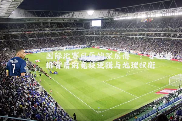 国际比赛日历的深层博弈：赛程编排背后的竞技逻辑与地理权衡