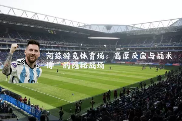 阿兹特克体育场：高原反应与战术博弈的隐秘战场